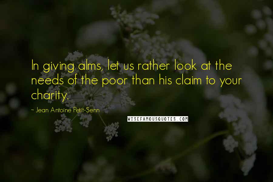 Jean Antoine Petit-Senn Quotes: In giving alms, let us rather look at the needs of the poor than his claim to your charity.