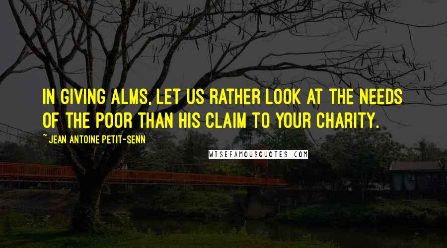 Jean Antoine Petit-Senn Quotes: In giving alms, let us rather look at the needs of the poor than his claim to your charity.