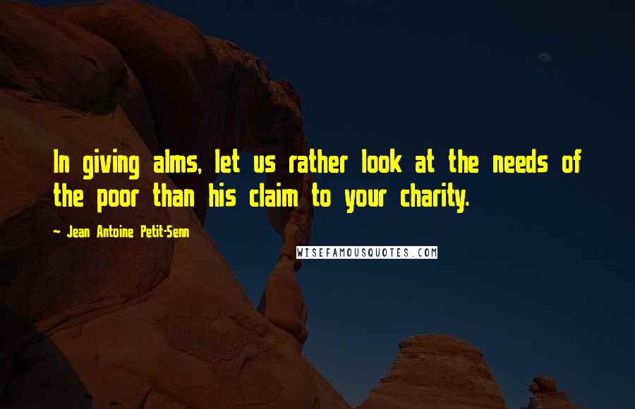 Jean Antoine Petit-Senn Quotes: In giving alms, let us rather look at the needs of the poor than his claim to your charity.