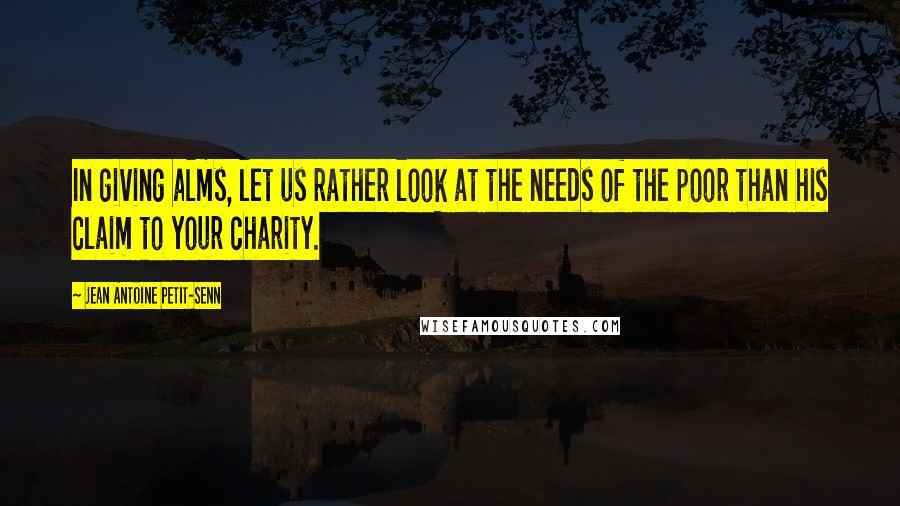 Jean Antoine Petit-Senn Quotes: In giving alms, let us rather look at the needs of the poor than his claim to your charity.