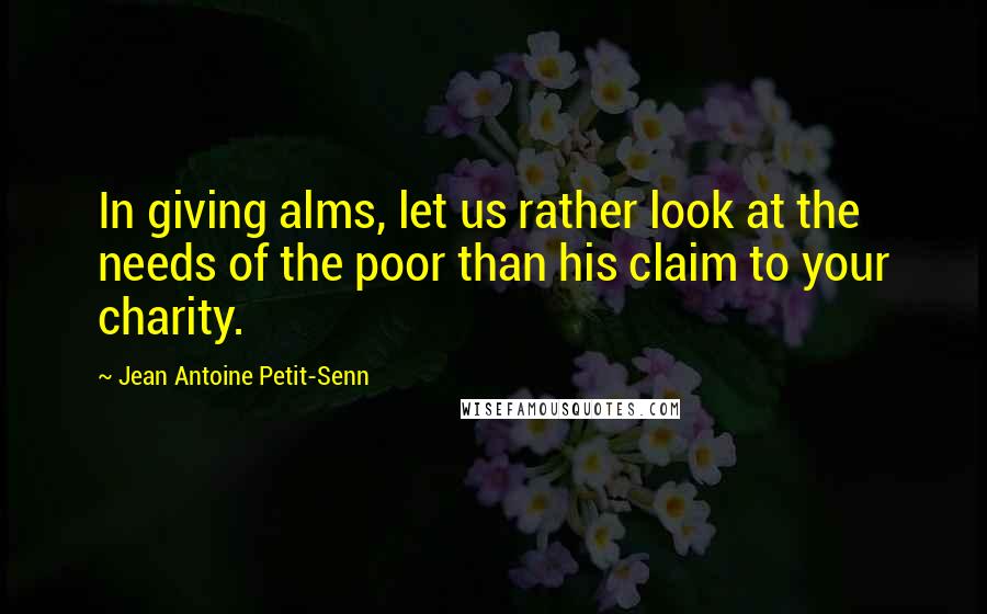 Jean Antoine Petit-Senn Quotes: In giving alms, let us rather look at the needs of the poor than his claim to your charity.