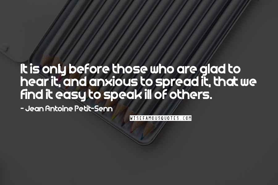 Jean Antoine Petit-Senn Quotes: It is only before those who are glad to hear it, and anxious to spread it, that we find it easy to speak ill of others.