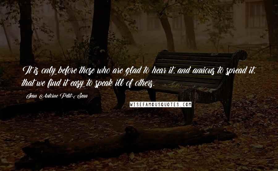 Jean Antoine Petit-Senn Quotes: It is only before those who are glad to hear it, and anxious to spread it, that we find it easy to speak ill of others.