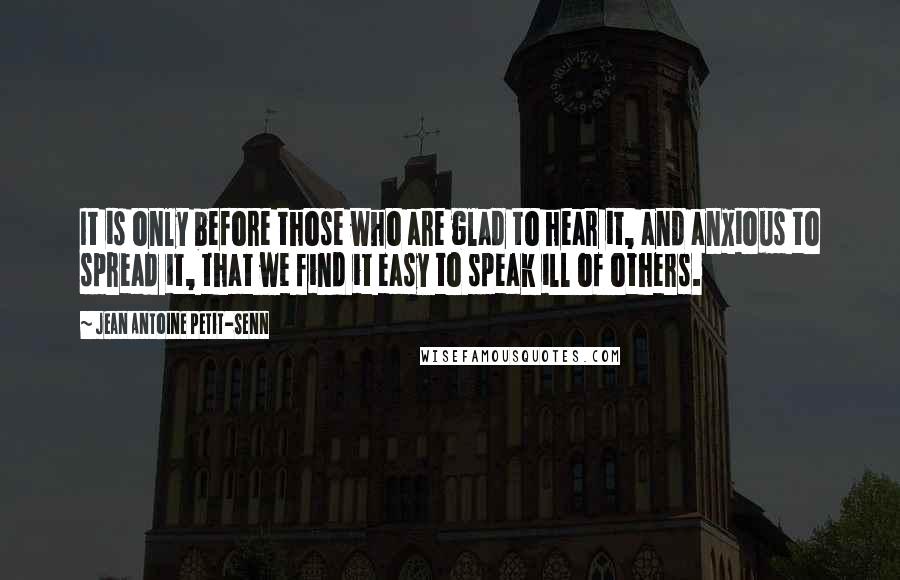 Jean Antoine Petit-Senn Quotes: It is only before those who are glad to hear it, and anxious to spread it, that we find it easy to speak ill of others.