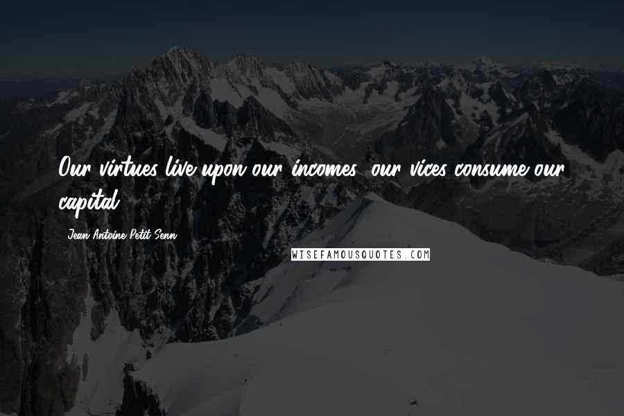 Jean Antoine Petit-Senn Quotes: Our virtues live upon our incomes; our vices consume our capital.