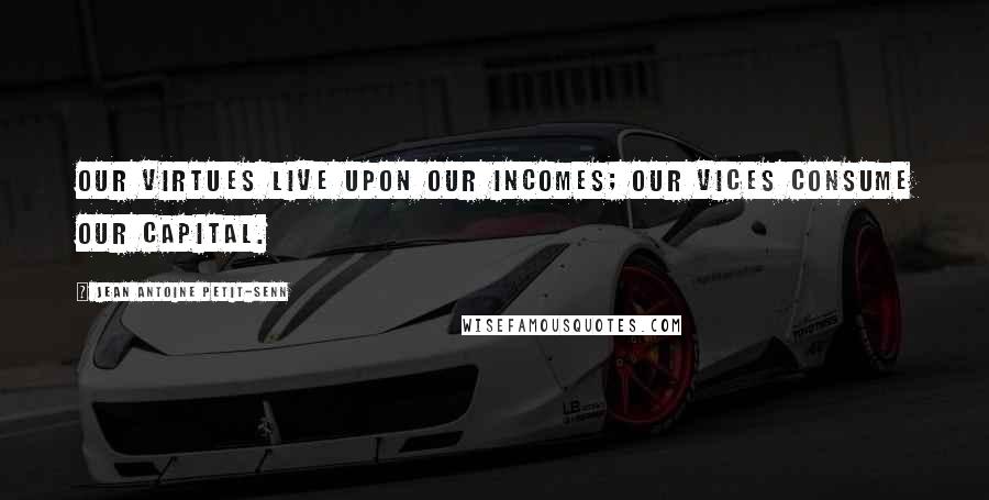 Jean Antoine Petit-Senn Quotes: Our virtues live upon our incomes; our vices consume our capital.