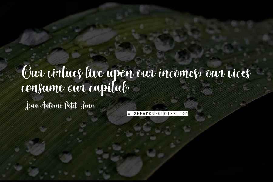 Jean Antoine Petit-Senn Quotes: Our virtues live upon our incomes; our vices consume our capital.