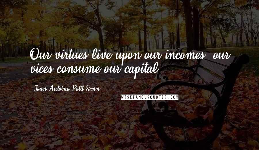 Jean Antoine Petit-Senn Quotes: Our virtues live upon our incomes; our vices consume our capital.