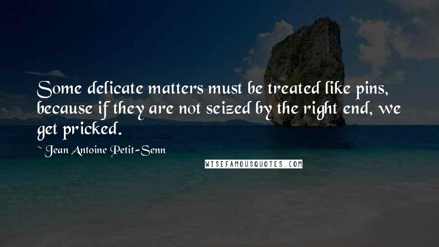 Jean Antoine Petit-Senn Quotes: Some delicate matters must be treated like pins, because if they are not seized by the right end, we get pricked.