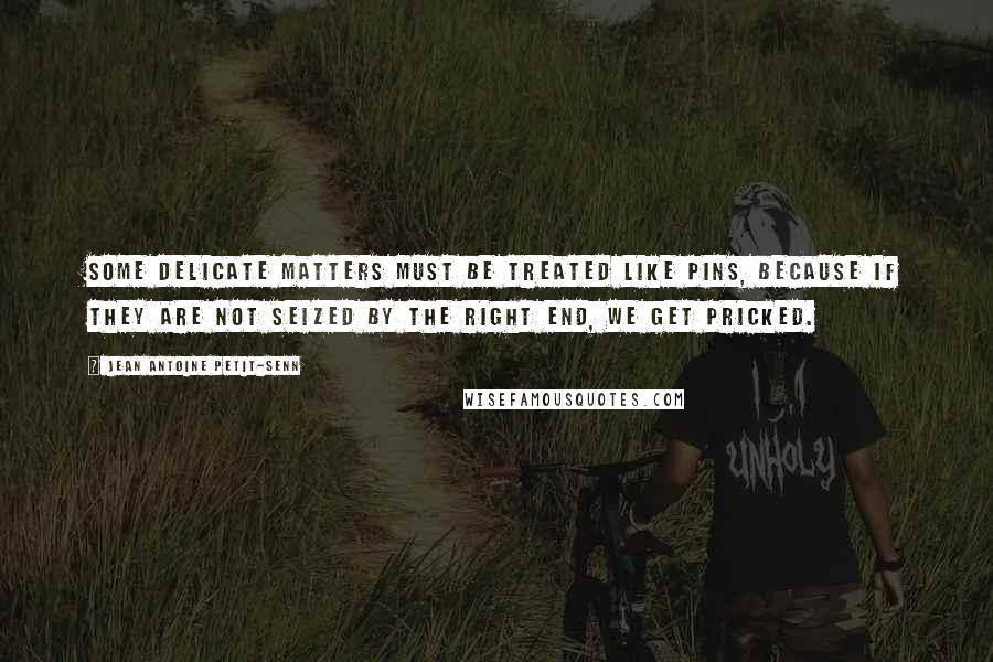 Jean Antoine Petit-Senn Quotes: Some delicate matters must be treated like pins, because if they are not seized by the right end, we get pricked.