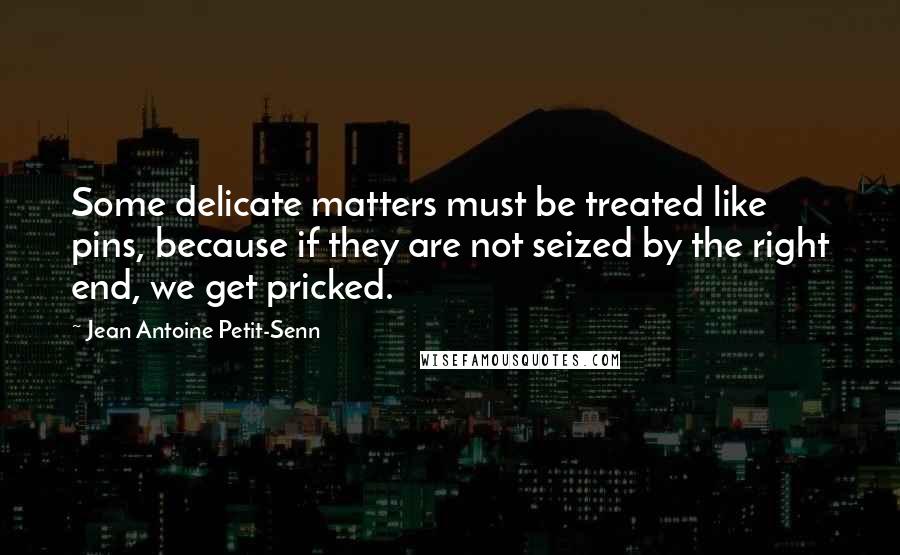 Jean Antoine Petit-Senn Quotes: Some delicate matters must be treated like pins, because if they are not seized by the right end, we get pricked.