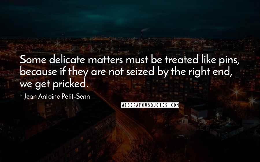 Jean Antoine Petit-Senn Quotes: Some delicate matters must be treated like pins, because if they are not seized by the right end, we get pricked.