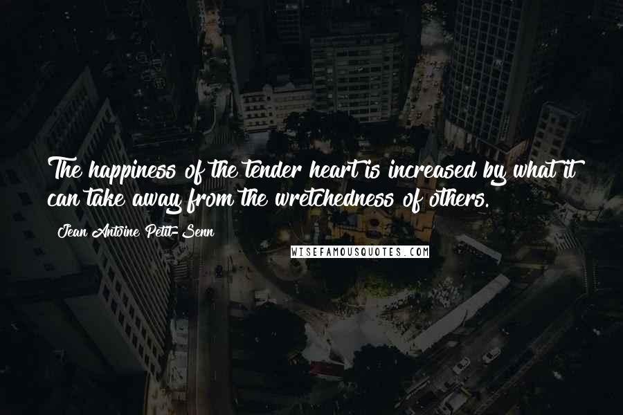 Jean Antoine Petit-Senn Quotes: The happiness of the tender heart is increased by what it can take away from the wretchedness of others.
