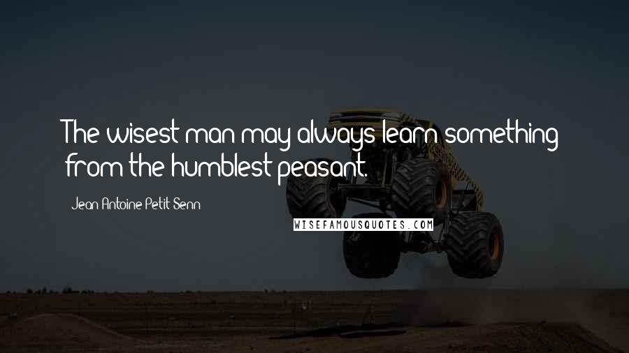 Jean Antoine Petit-Senn Quotes: The wisest man may always learn something from the humblest peasant.