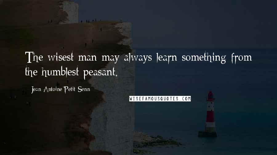 Jean Antoine Petit-Senn Quotes: The wisest man may always learn something from the humblest peasant.