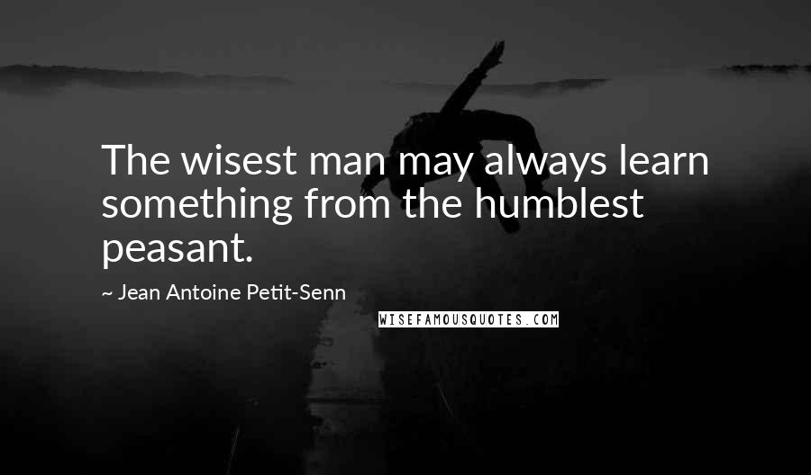 Jean Antoine Petit-Senn Quotes: The wisest man may always learn something from the humblest peasant.