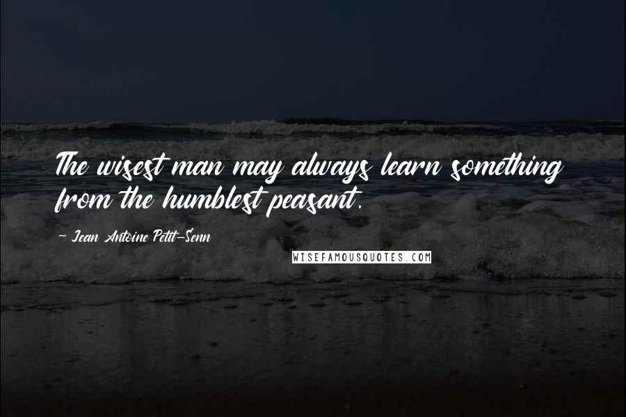 Jean Antoine Petit-Senn Quotes: The wisest man may always learn something from the humblest peasant.