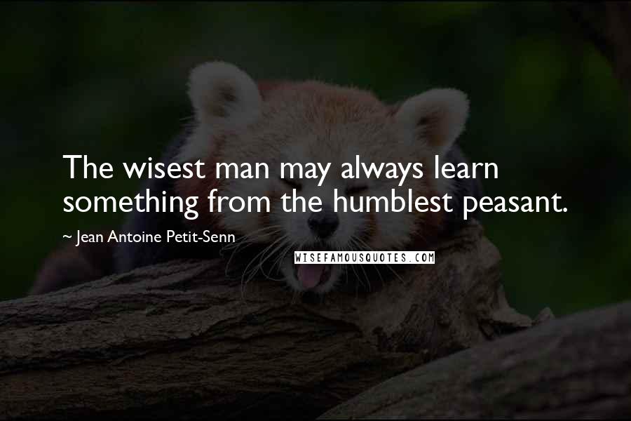 Jean Antoine Petit-Senn Quotes: The wisest man may always learn something from the humblest peasant.