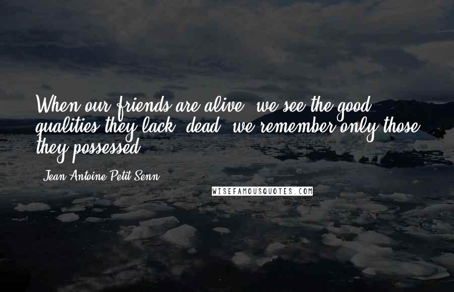 Jean Antoine Petit-Senn Quotes: When our friends are alive, we see the good qualities they lack; dead, we remember only those they possessed.