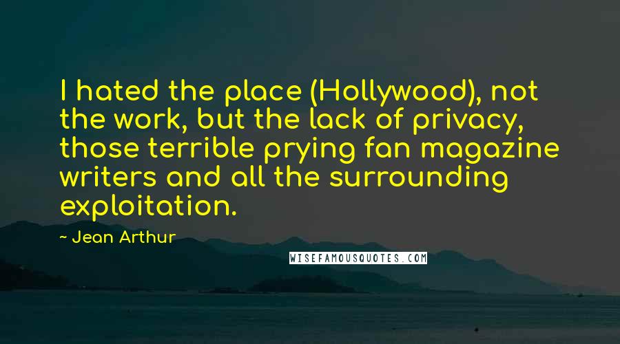 Jean Arthur Quotes: I hated the place (Hollywood), not the work, but the lack of privacy, those terrible prying fan magazine writers and all the surrounding exploitation.