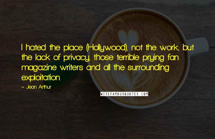 Jean Arthur Quotes: I hated the place (Hollywood), not the work, but the lack of privacy, those terrible prying fan magazine writers and all the surrounding exploitation.