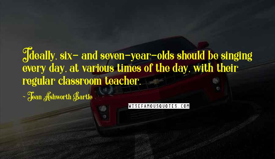 Jean Ashworth Bartle Quotes: Ideally, six- and seven-year-olds should be singing every day, at various times of the day, with their regular classroom teacher.