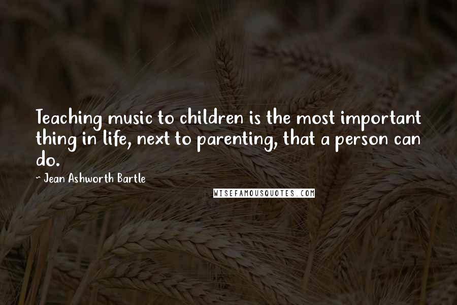 Jean Ashworth Bartle Quotes: Teaching music to children is the most important thing in life, next to parenting, that a person can do.