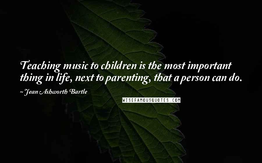 Jean Ashworth Bartle Quotes: Teaching music to children is the most important thing in life, next to parenting, that a person can do.