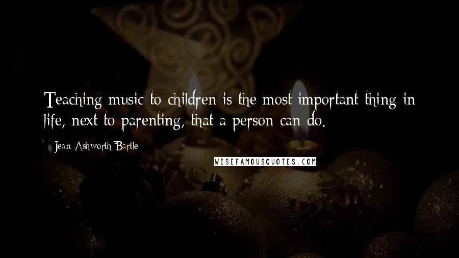 Jean Ashworth Bartle Quotes: Teaching music to children is the most important thing in life, next to parenting, that a person can do.