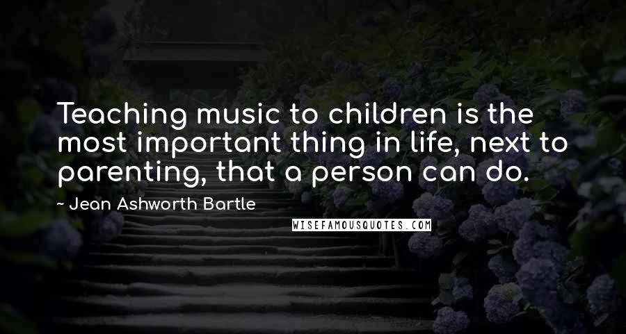 Jean Ashworth Bartle Quotes: Teaching music to children is the most important thing in life, next to parenting, that a person can do.