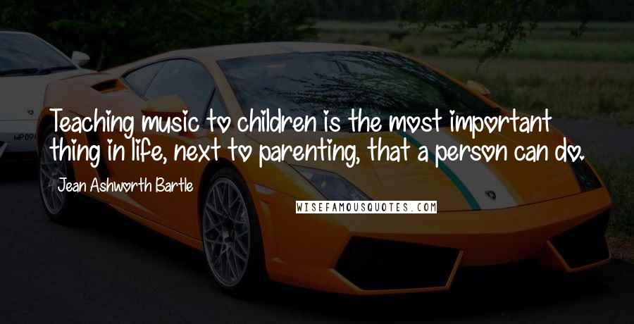 Jean Ashworth Bartle Quotes: Teaching music to children is the most important thing in life, next to parenting, that a person can do.