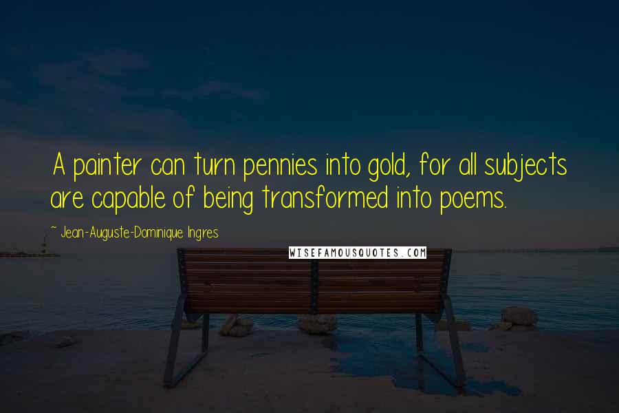 Jean-Auguste-Dominique Ingres Quotes: A painter can turn pennies into gold, for all subjects are capable of being transformed into poems.