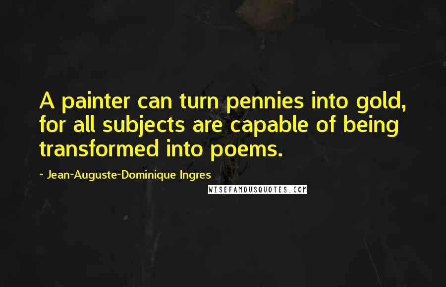 Jean-Auguste-Dominique Ingres Quotes: A painter can turn pennies into gold, for all subjects are capable of being transformed into poems.