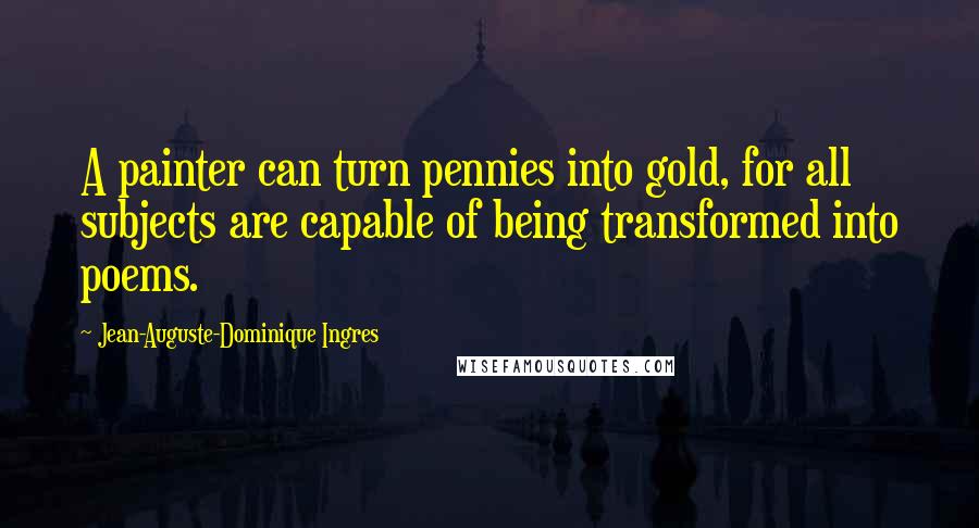 Jean-Auguste-Dominique Ingres Quotes: A painter can turn pennies into gold, for all subjects are capable of being transformed into poems.
