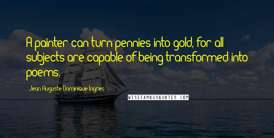 Jean-Auguste-Dominique Ingres Quotes: A painter can turn pennies into gold, for all subjects are capable of being transformed into poems.