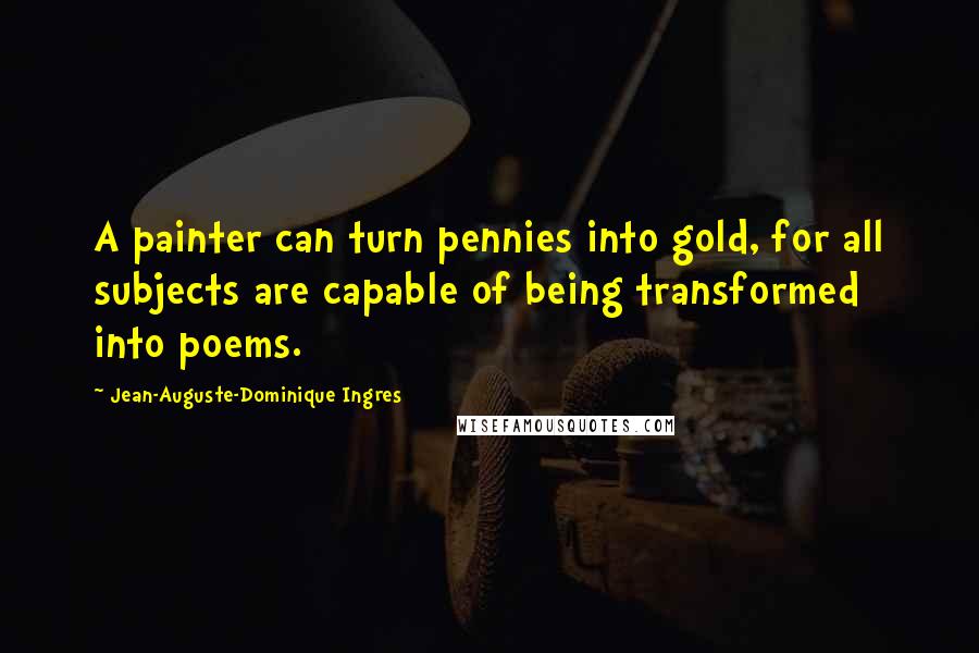 Jean-Auguste-Dominique Ingres Quotes: A painter can turn pennies into gold, for all subjects are capable of being transformed into poems.