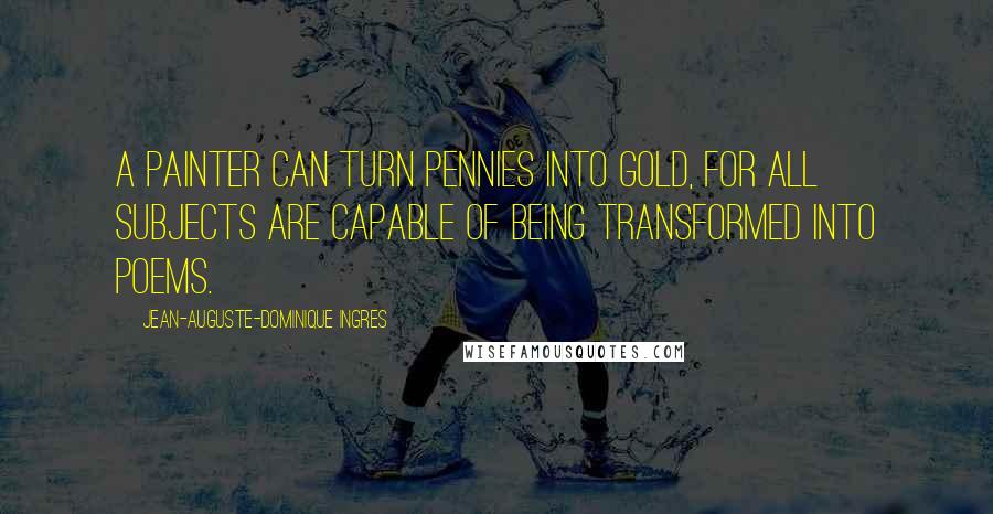 Jean-Auguste-Dominique Ingres Quotes: A painter can turn pennies into gold, for all subjects are capable of being transformed into poems.