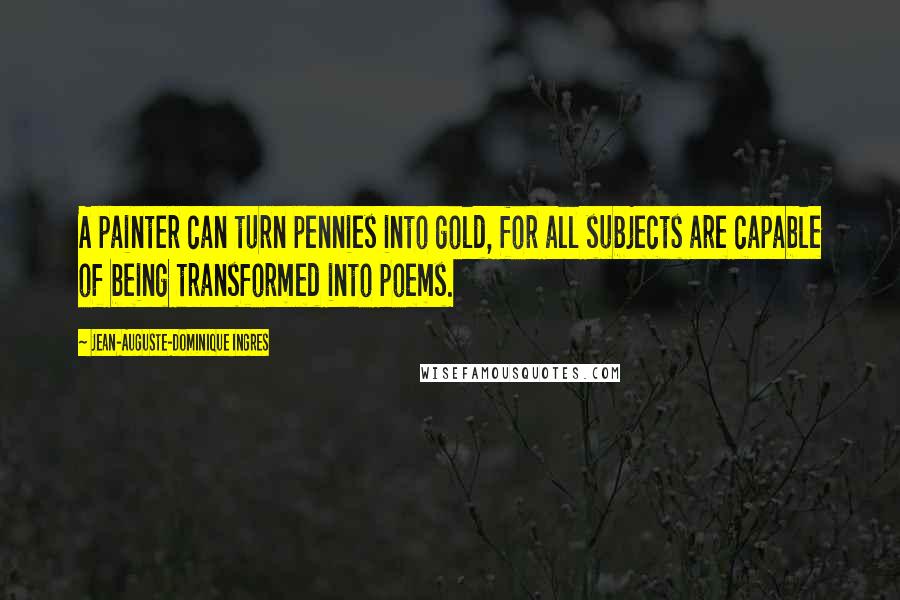 Jean-Auguste-Dominique Ingres Quotes: A painter can turn pennies into gold, for all subjects are capable of being transformed into poems.