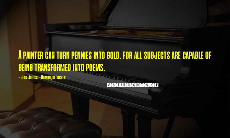 Jean-Auguste-Dominique Ingres Quotes: A painter can turn pennies into gold, for all subjects are capable of being transformed into poems.