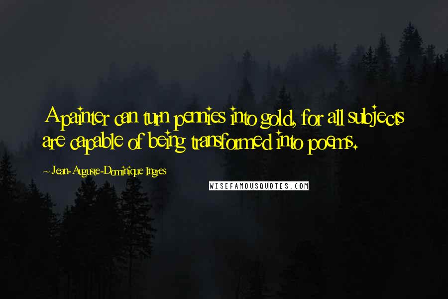 Jean-Auguste-Dominique Ingres Quotes: A painter can turn pennies into gold, for all subjects are capable of being transformed into poems.