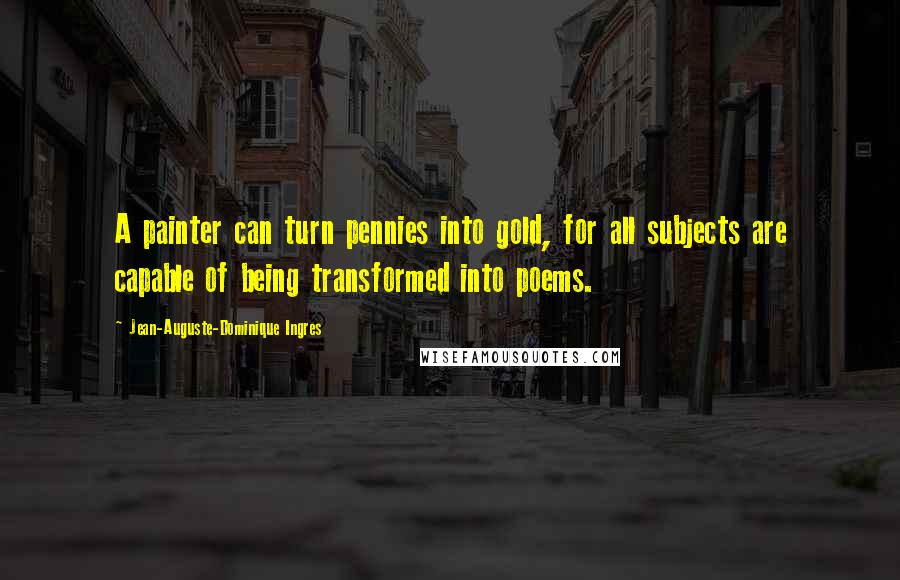 Jean-Auguste-Dominique Ingres Quotes: A painter can turn pennies into gold, for all subjects are capable of being transformed into poems.