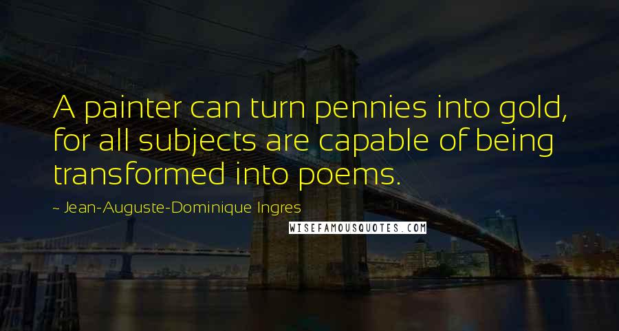 Jean-Auguste-Dominique Ingres Quotes: A painter can turn pennies into gold, for all subjects are capable of being transformed into poems.