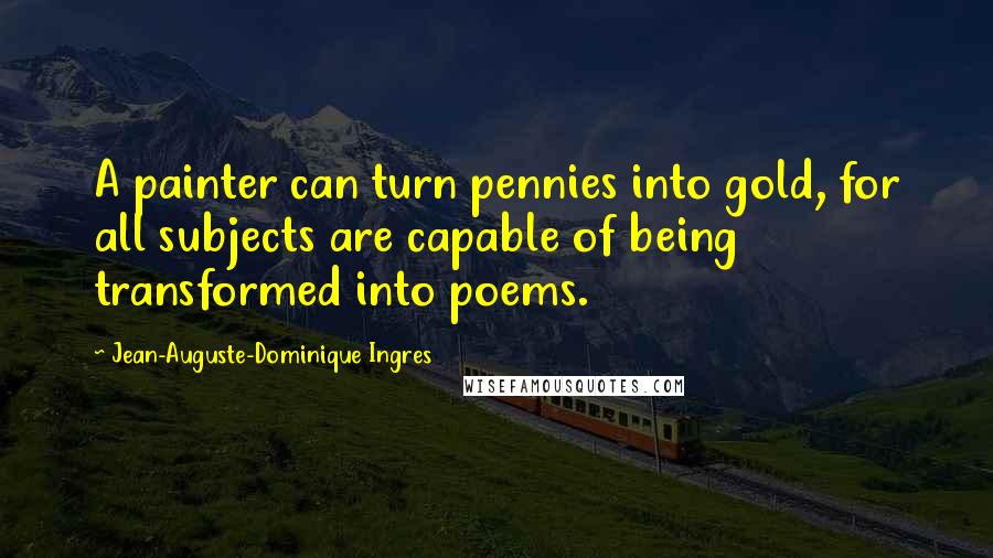 Jean-Auguste-Dominique Ingres Quotes: A painter can turn pennies into gold, for all subjects are capable of being transformed into poems.