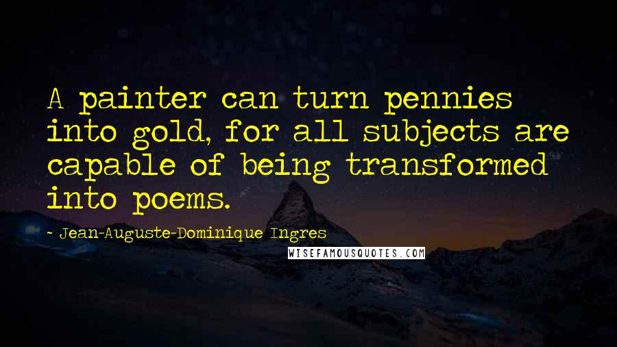 Jean-Auguste-Dominique Ingres Quotes: A painter can turn pennies into gold, for all subjects are capable of being transformed into poems.