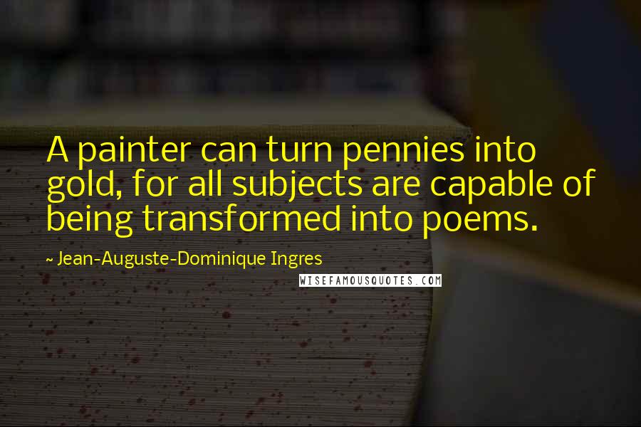 Jean-Auguste-Dominique Ingres Quotes: A painter can turn pennies into gold, for all subjects are capable of being transformed into poems.