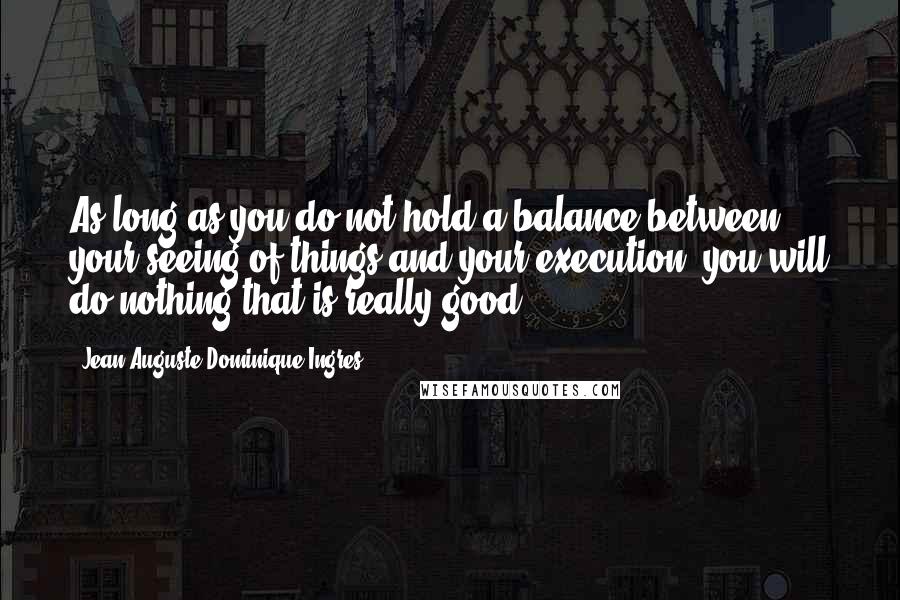 Jean-Auguste-Dominique Ingres Quotes: As long as you do not hold a balance between your seeing of things and your execution, you will do nothing that is really good.