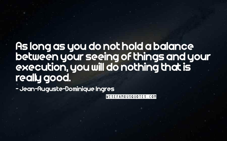 Jean-Auguste-Dominique Ingres Quotes: As long as you do not hold a balance between your seeing of things and your execution, you will do nothing that is really good.