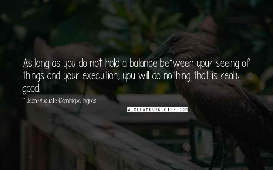 Jean-Auguste-Dominique Ingres Quotes: As long as you do not hold a balance between your seeing of things and your execution, you will do nothing that is really good.