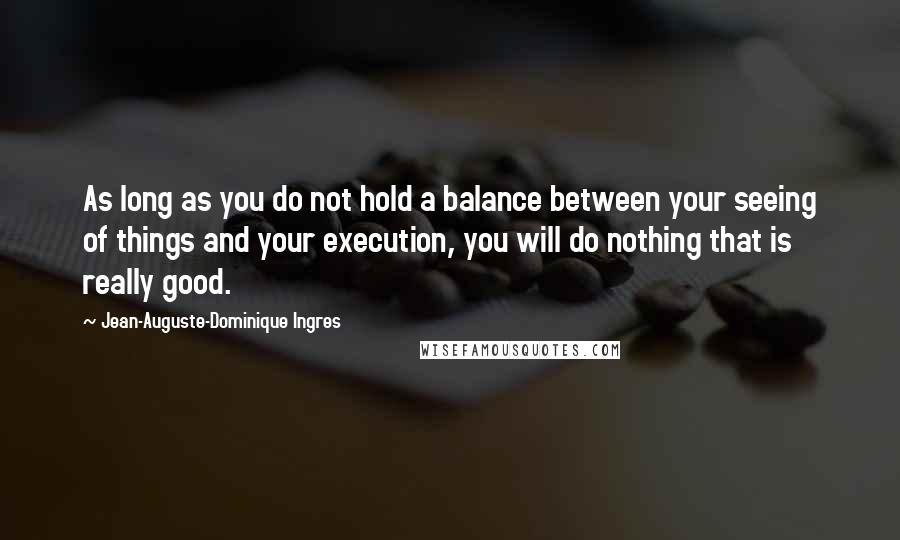 Jean-Auguste-Dominique Ingres Quotes: As long as you do not hold a balance between your seeing of things and your execution, you will do nothing that is really good.
