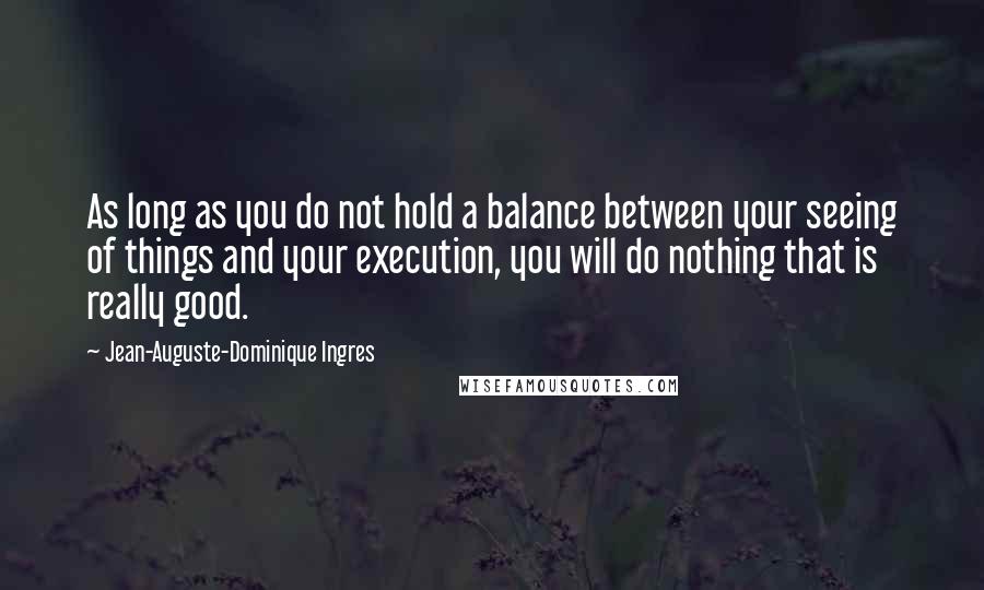 Jean-Auguste-Dominique Ingres Quotes: As long as you do not hold a balance between your seeing of things and your execution, you will do nothing that is really good.